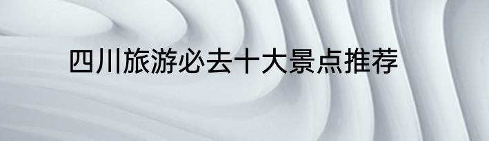 四川旅游必去十大景点推荐