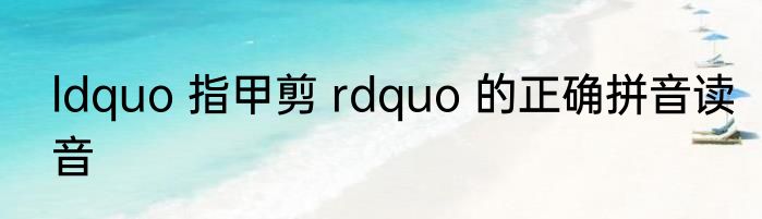 ldquo 指甲剪 rdquo 的正确拼音读音