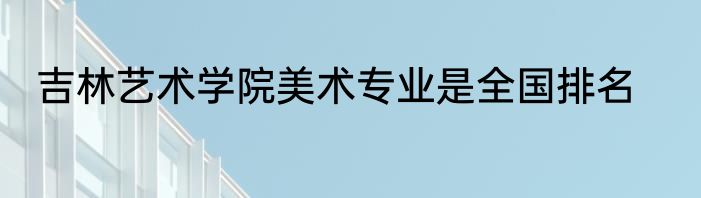 吉林艺术学院美术专业是全国排名