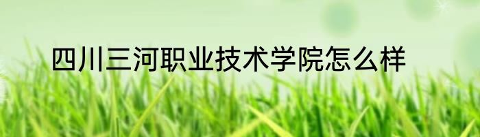 四川三河职业技术学院怎么样
