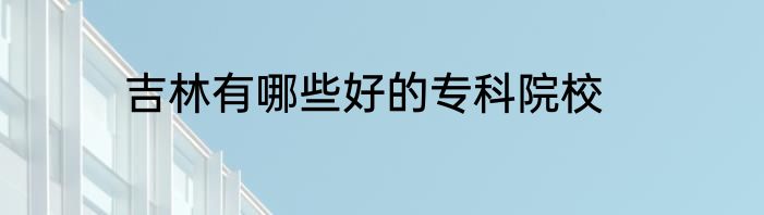 吉林有哪些好的专科院校