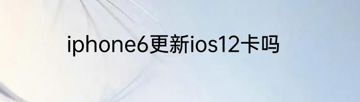 iphone6更新ios12卡吗