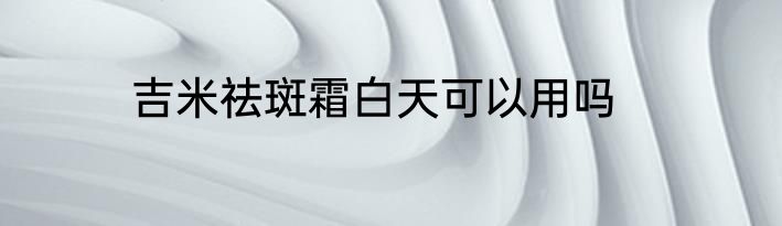 吉米祛斑霜白天可以用吗