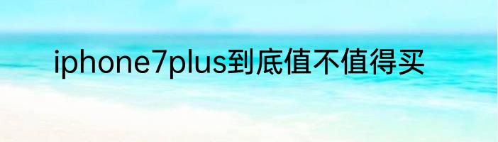iphone7plus到底值不值得买