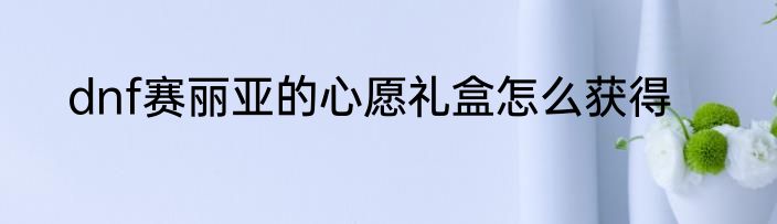 dnf赛丽亚的心愿礼盒怎么获得