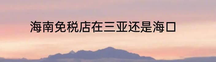 海南免税店在三亚还是海口