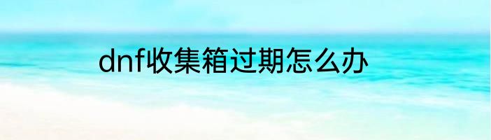 dnf收集箱过期怎么办