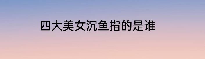 四大美女沉鱼指的是谁