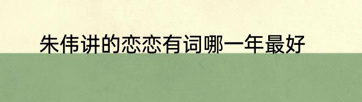 朱伟讲的恋恋有词哪一年最好