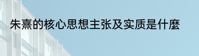 朱熹的核心思想主张及实质是什麼