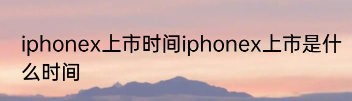 iphonex上市时间iphonex上市是什么时间