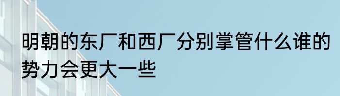 明朝的东厂和西厂分别掌管什么谁的势力会更大一些
