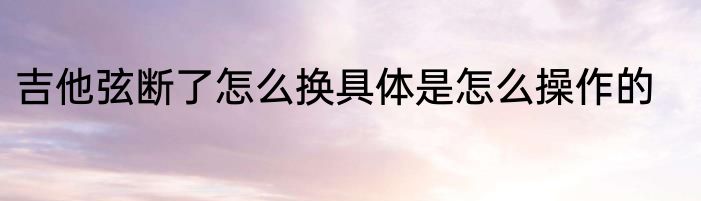 吉他弦断了怎么换具体是怎么操作的