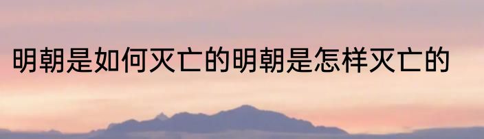 明朝是如何灭亡的明朝是怎样灭亡的