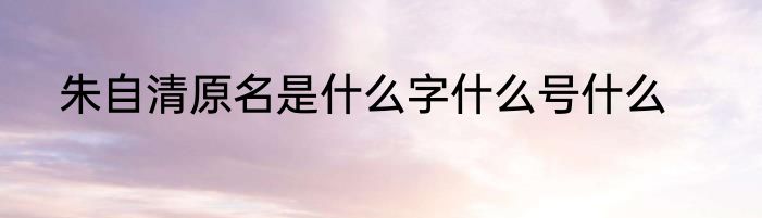 朱自清原名是什么字什么号什么