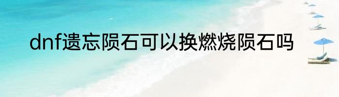 dnf遗忘陨石可以换燃烧陨石吗