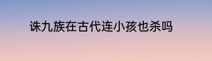 诛九族在古代连小孩也杀吗