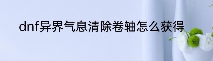 dnf异界气息清除卷轴怎么获得