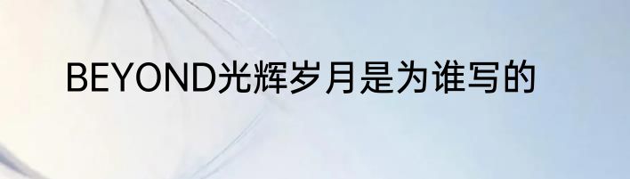 BEYOND光辉岁月是为谁写的