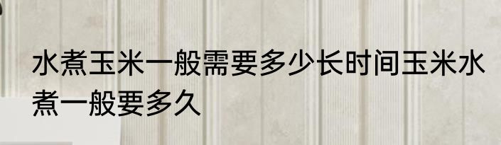 水煮玉米一般需要多少长时间玉米水煮一般要多久