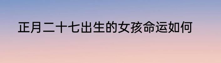 正月二十七出生的女孩命运如何