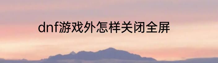 dnf游戏外怎样关闭全屏