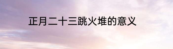 正月二十三跳火堆的意义