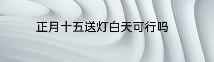 正月十五送灯白天可行吗