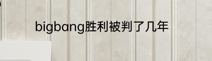 bigbang胜利被判了几年