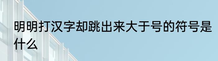 明明打汉字却跳出来大于号的符号是什么