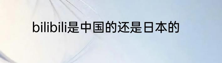bilibili是中国的还是日本的