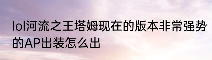 lol河流之王塔姆现在的版本非常强势的AP出装怎么出