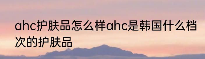 ahc护肤品怎么样ahc是韩国什么档次的护肤品
