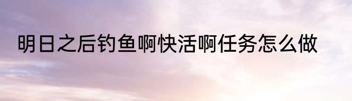 明日之后钓鱼啊快活啊任务怎么做