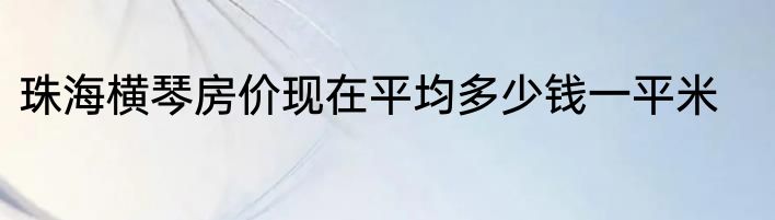珠海横琴房价现在平均多少钱一平米