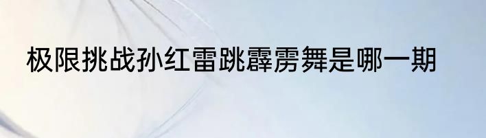 极限挑战孙红雷跳霹雳舞是哪一期