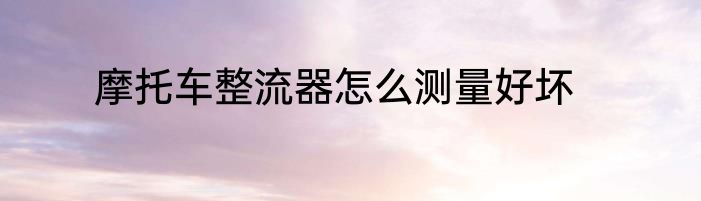摩托车整流器怎么测量好坏