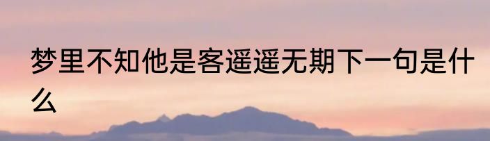 梦里不知他是客遥遥无期下一句是什么