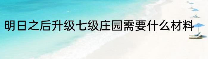 明日之后升级七级庄园需要什么材料