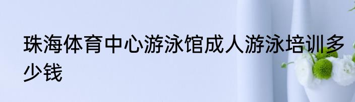 珠海体育中心游泳馆成人游泳培训多少钱