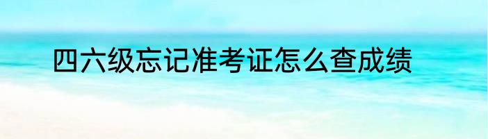 四六级忘记准考证怎么查成绩