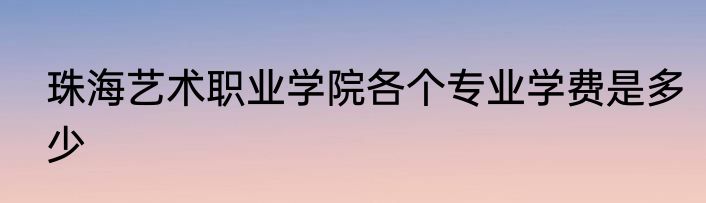 珠海艺术职业学院各个专业学费是多少