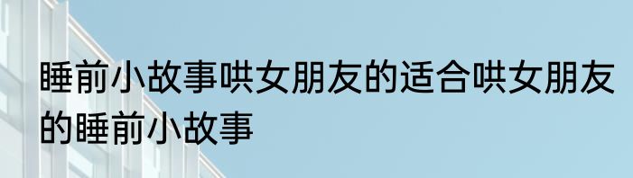 睡前小故事哄女朋友的适合哄女朋友的睡前小故事