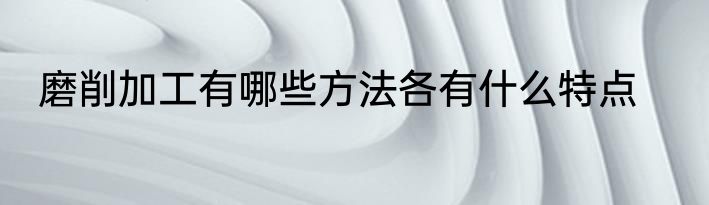 磨削加工有哪些方法各有什么特点