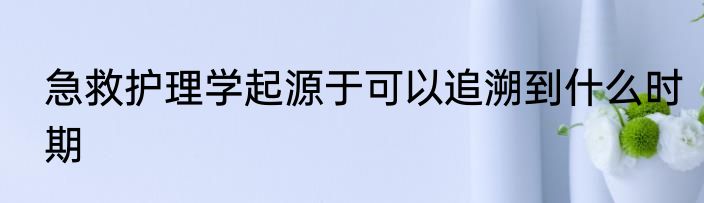 急救护理学起源于可以追溯到什么时期