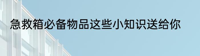 急救箱必备物品这些小知识送给你