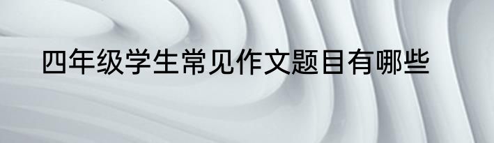 四年级学生常见作文题目有哪些