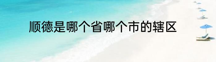 顺德是哪个省哪个市的辖区