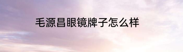 毛源昌眼镜牌子怎么样