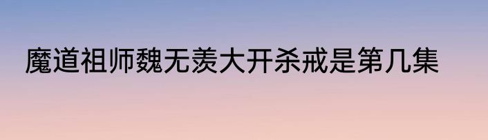 魔道祖师魏无羡大开杀戒是第几集